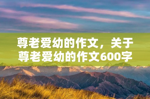 尊老爱幼的作文,关于尊老爱幼的作文600字 尊老爱幼的作文,关于尊老爱幼的作文600字