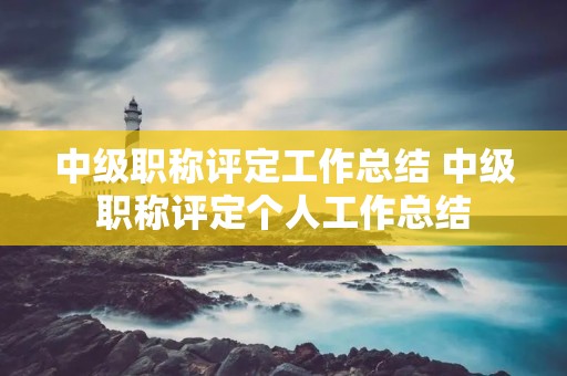 中级职称评定工作总结 中级职称评定个人工作总结