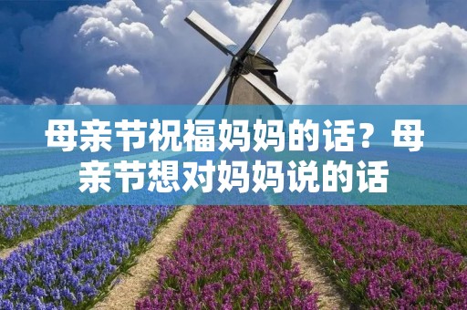 母亲节祝福妈妈的话?母亲节想对妈妈说的话