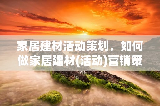 家居建材活动策划，如何做家居建材(活动)营销策划方案