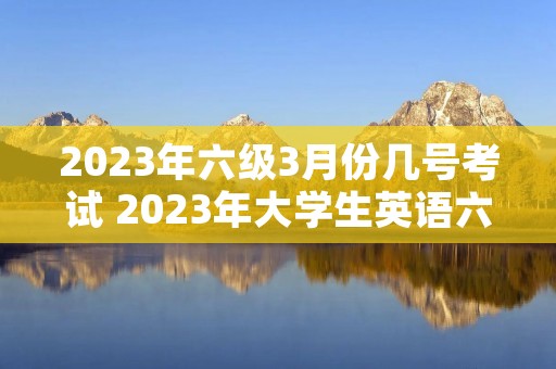 2023年六级3月份几号考试 2023年大学生英语六级考试时间