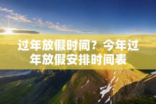 过年放假时间?今年过年放假安排时间表 过年放假时间?今年过年放假安排时间表
