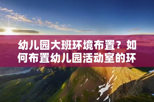 幼儿园大班环境布置?如何布置幼儿园活动室的环境 幼儿园大班环境布置?如何布置幼儿园活动室的环境