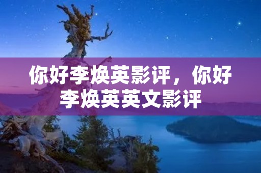 你好李焕英影评,你好李焕英英文影评 你好李焕英影评,你好李焕英英文影评