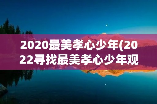 2020最美孝心少年(2022寻找最美孝心少年观后感个人感悟5篇) 2020最美孝心少年(2022寻找最美孝心少年观后感个人感悟5篇)