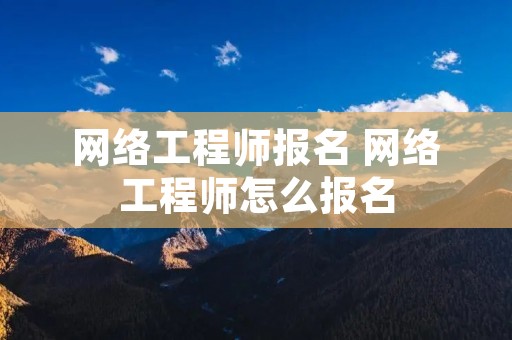 网络工程师报名 网络工程师怎么报名 网络工程师报名 网络工程师怎么报名