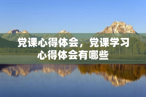 党课心得体会，党课学习心得体会有哪些