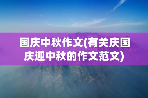国庆中秋作文(有关庆国庆迎中秋的作文范文)