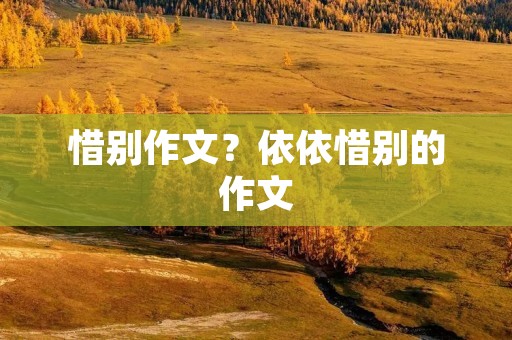 惜别作文?依依惜别的作文 惜别作文?依依惜别的作文
