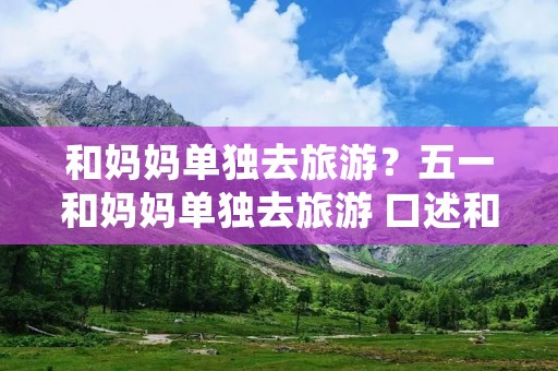 和妈妈单独去旅游?五一和妈妈单独去旅游 口述和妈妈旅游遇见的那些事 和妈妈单独去旅游?五一和妈妈单独去旅游 口述和妈妈旅游遇见的那些事