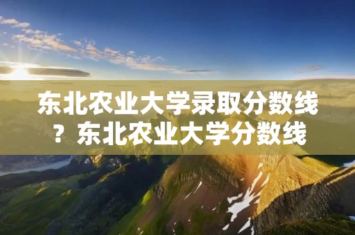 东北农业大学录取分数线？东北农业大学分数线