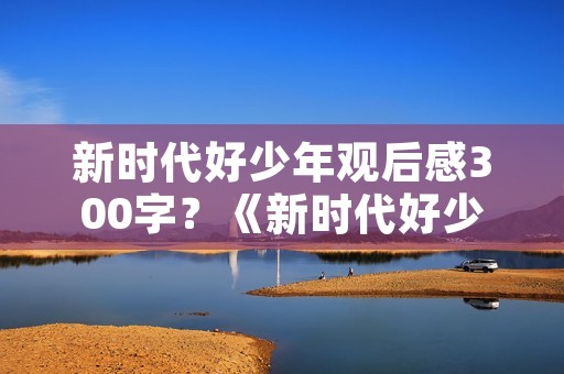 新时代好少年观后感300字?《新时代好少年》观后感500字作文6篇
