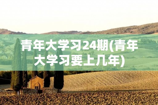 青年大学习24期(青年大学习要上几年)