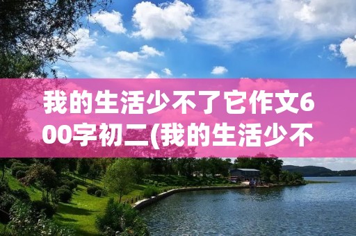 我的生活少不了它作文600字初二(我的生活少不了它作文600字) 我的生活少不了它作文600字初二(我的生活少不了它作文600字)
