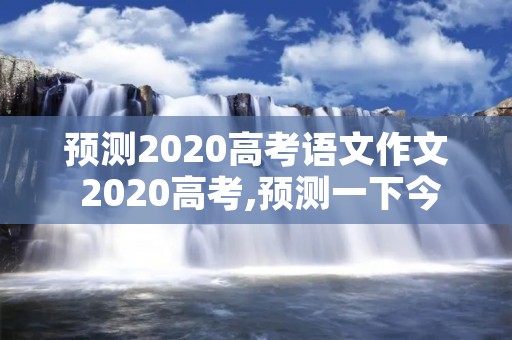 预测2020高考语文作文 2020高考,预测一下今年的高考作文会是什么