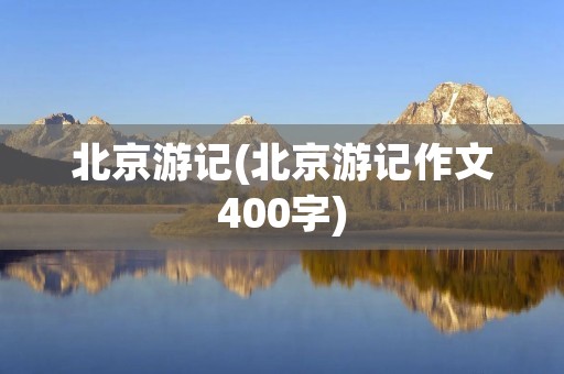 北京游记(北京游记作文400字)