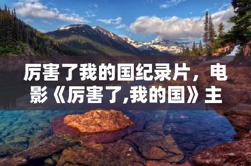 厉害了我的国纪录片,电影《厉害了,我的国》主要讲了什么 厉害了我的国纪录片,电影《厉害了,我的国》主要讲了什么