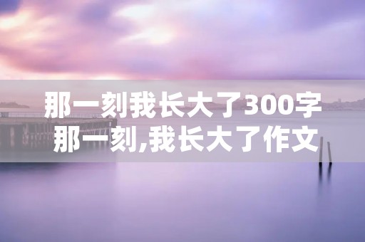 那一刻我长大了300字 那一刻,我长大了作文300字