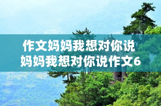 作文妈妈我想对你说 妈妈我想对你说作文600字精选10篇(2) 作文妈妈我想对你说 妈妈我想对你说作文600字精选10篇(2)