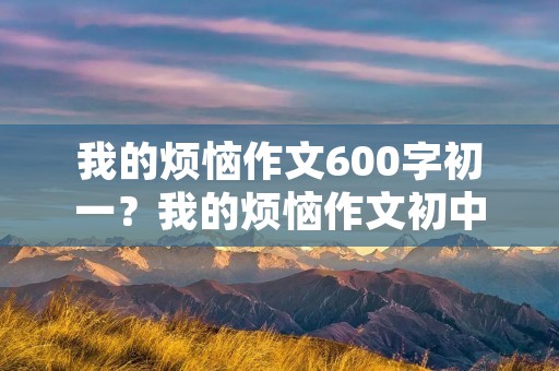 我的烦恼作文600字初一?我的烦恼作文初中600字8篇 我的烦恼作文600字初一?我的烦恼作文初中600字8篇