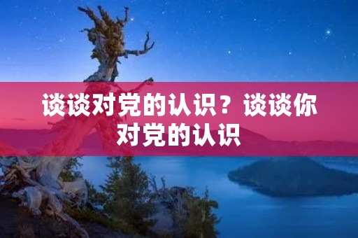 谈谈对党的认识?谈谈你对党的认识