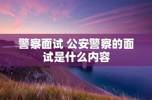 警察面试 公安警察的面试是什么内容 警察面试 公安警察的面试是什么内容