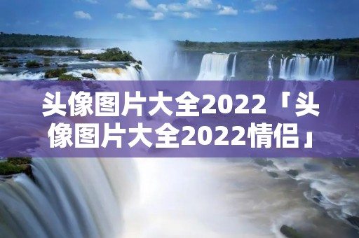 头像图片大全2022「头像图片大全2022情侣」