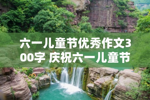 六一儿童节优秀作文300字 庆祝六一儿童节作文300字左右(10篇) 六一儿童节优秀作文300字 庆祝六一儿童节作文300字左右(10篇)