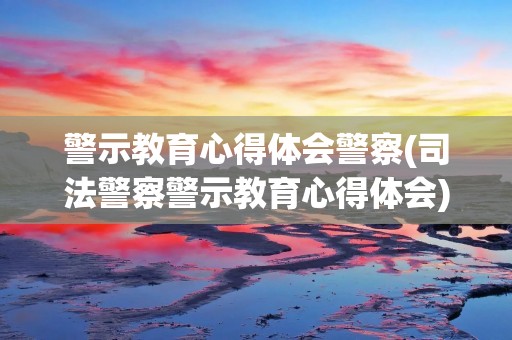 警示教育心得体会警察(司法警察警示教育心得体会)