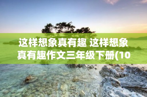 这样想象真有趣 这样想象真有趣作文三年级下册(10篇) 这样想象真有趣 这样想象真有趣作文三年级下册(10篇)