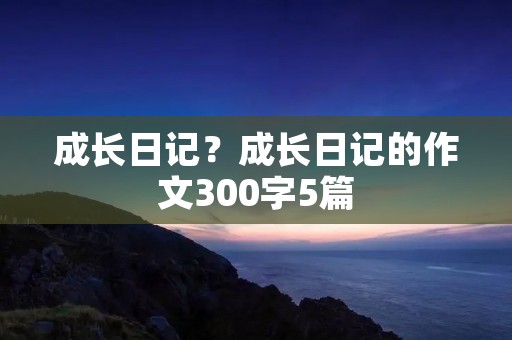 成长日记?成长日记的作文300字5篇