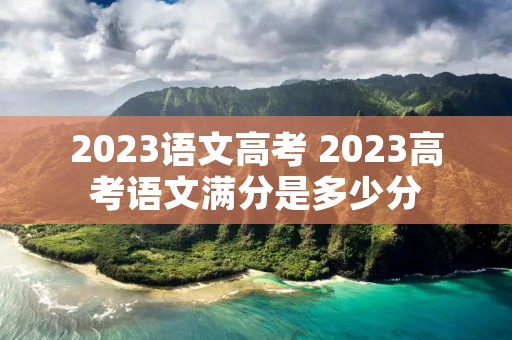 2023语文高考 2023高考语文满分是多少分 2023语文高考 2023高考语文满分是多少分