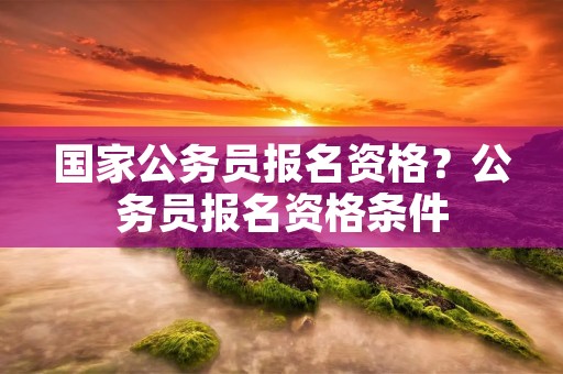 国家公务员报名资格?公务员报名资格条件 国家公务员报名资格?公务员报名资格条件