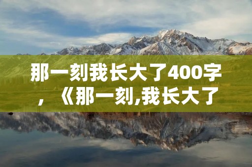 那一刻我长大了400字,《那一刻,我长大了》作文400字 那一刻我长大了400字,《那一刻,我长大了》作文400字
