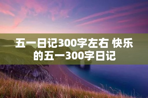 五一日记300字左右 快乐的五一300字日记 五一日记300字左右 快乐的五一300字日记