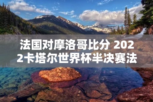 法国对摩洛哥比分 2022卡塔尔世界杯半决赛法国vs摩洛哥历史比分 法国对摩洛哥比分 2022卡塔尔世界杯半决赛法国vs摩洛哥历史比分