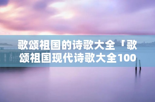 歌颂祖国的诗歌大全「歌颂祖国现代诗歌大全100首」