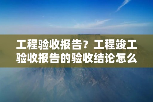 工程验收报告?工程竣工验收报告的验收结论怎么写 工程验收报告?工程竣工验收报告的验收结论怎么写