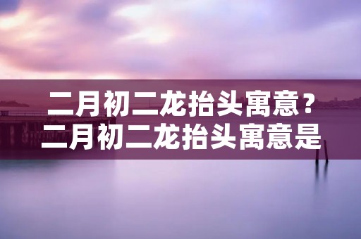 二月初二龙抬头寓意?二月初二龙抬头寓意是什么 二月初二龙抬头寓意?二月初二龙抬头寓意是什么