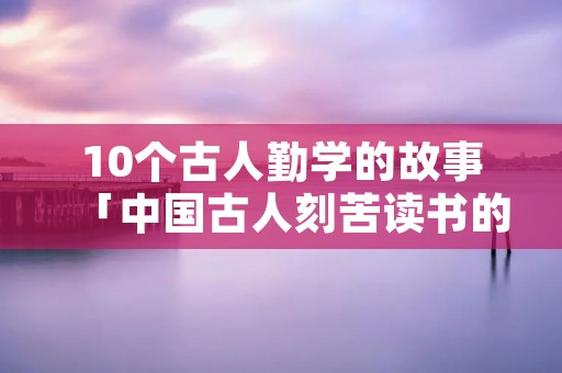 10个古人勤学的故事「中国古人刻苦读书的名人故事」
