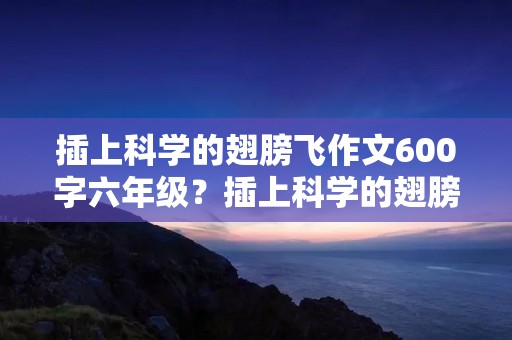 插上科学的翅膀飞作文600字六年级?插上科学的翅膀飞600字作文六年级5篇