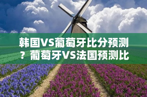 韩国VS葡萄牙比分预测?葡萄牙VS法国预测比分是多少 韩国VS葡萄牙比分预测?葡萄牙VS法国预测比分是多少