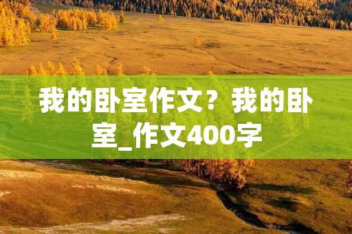 我的卧室作文?我的卧室_作文400字 我的卧室作文?我的卧室_作文400字