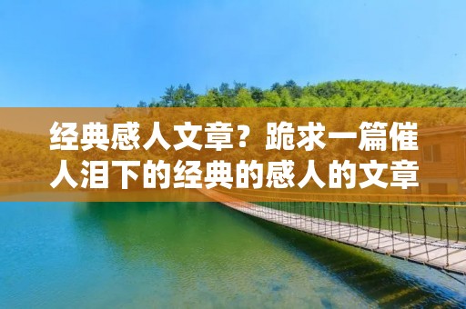 经典感人文章?跪求一篇催人泪下的经典的感人的文章 经典感人文章?跪求一篇催人泪下的经典的感人的文章