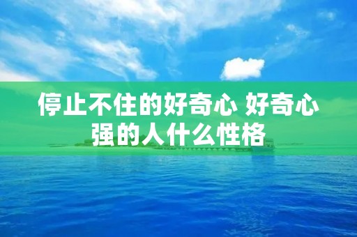 停止不住的好奇心 好奇心强的人什么性格 停止不住的好奇心 好奇心强的人什么性格