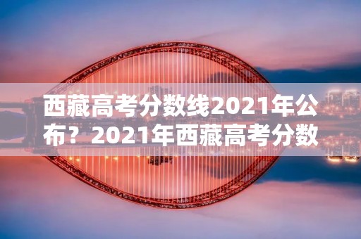 西藏高考分数线2021年公布?2021年西藏高考分数线