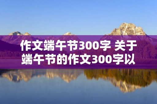 作文端午节300字 关于端午节的作文300字以上!