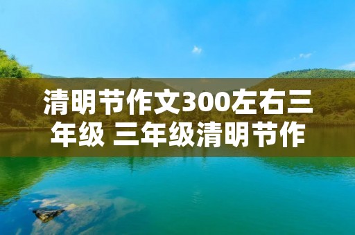 清明节作文300左右三年级 三年级清明节作文300字【六篇】