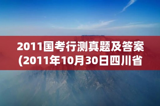 2011国考行测真题及答案(2011年10月30日四川省考下半年行测真题及答案)