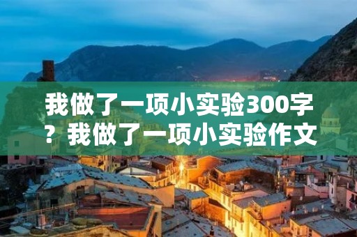 我做了一项小实验300字?我做了一项小实验作文300字 我做了一项小实验300字?我做了一项小实验作文300字